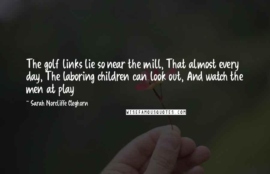 Sarah Norcliffe Cleghorn Quotes: The golf links lie so near the mill, That almost every day, The laboring children can look out, And watch the men at play