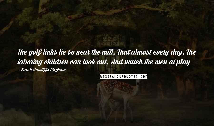 Sarah Norcliffe Cleghorn Quotes: The golf links lie so near the mill, That almost every day, The laboring children can look out, And watch the men at play