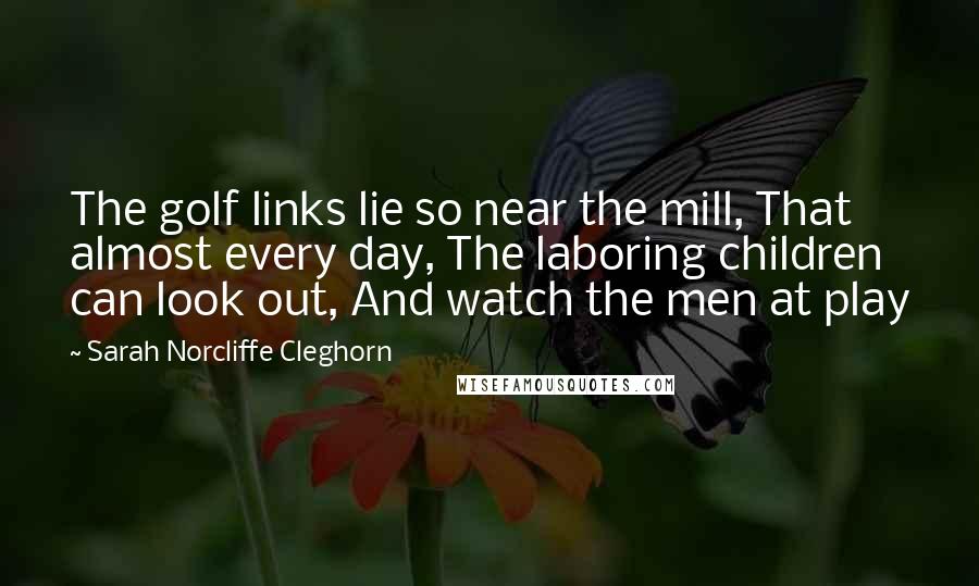 Sarah Norcliffe Cleghorn Quotes: The golf links lie so near the mill, That almost every day, The laboring children can look out, And watch the men at play