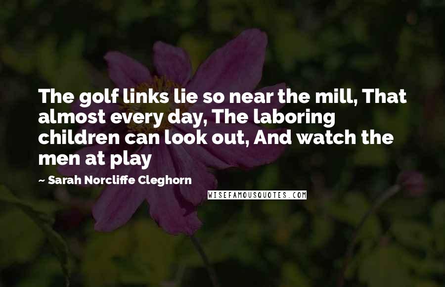 Sarah Norcliffe Cleghorn Quotes: The golf links lie so near the mill, That almost every day, The laboring children can look out, And watch the men at play