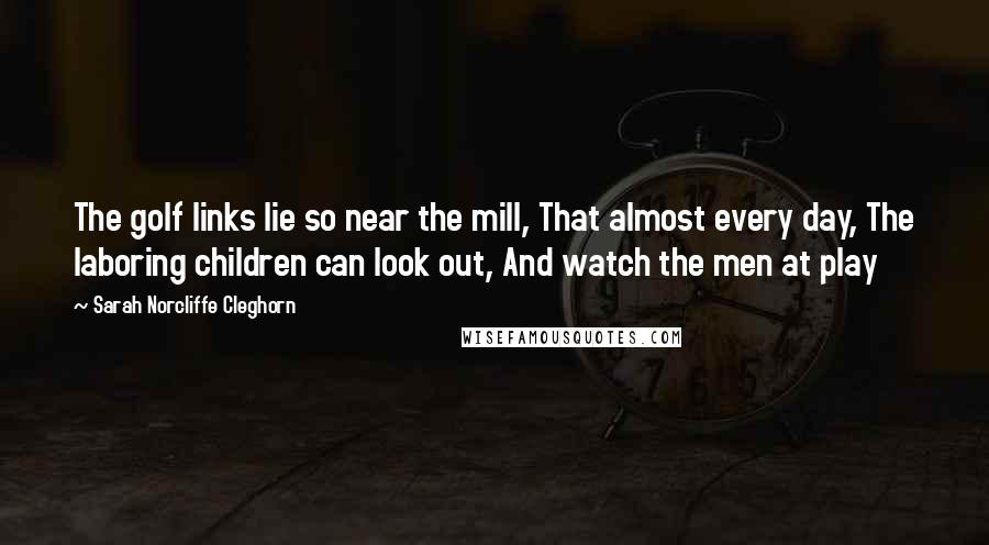 Sarah Norcliffe Cleghorn Quotes: The golf links lie so near the mill, That almost every day, The laboring children can look out, And watch the men at play