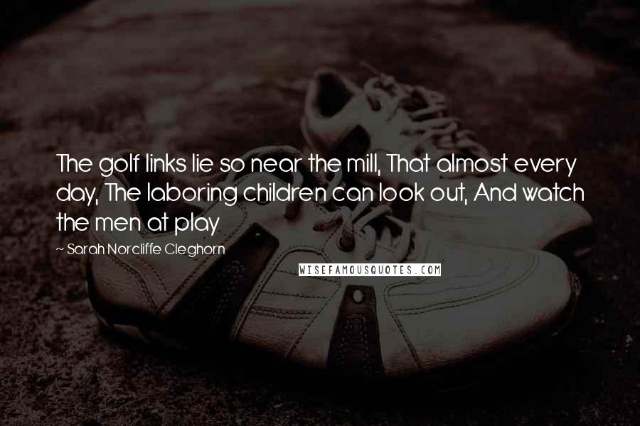 Sarah Norcliffe Cleghorn Quotes: The golf links lie so near the mill, That almost every day, The laboring children can look out, And watch the men at play