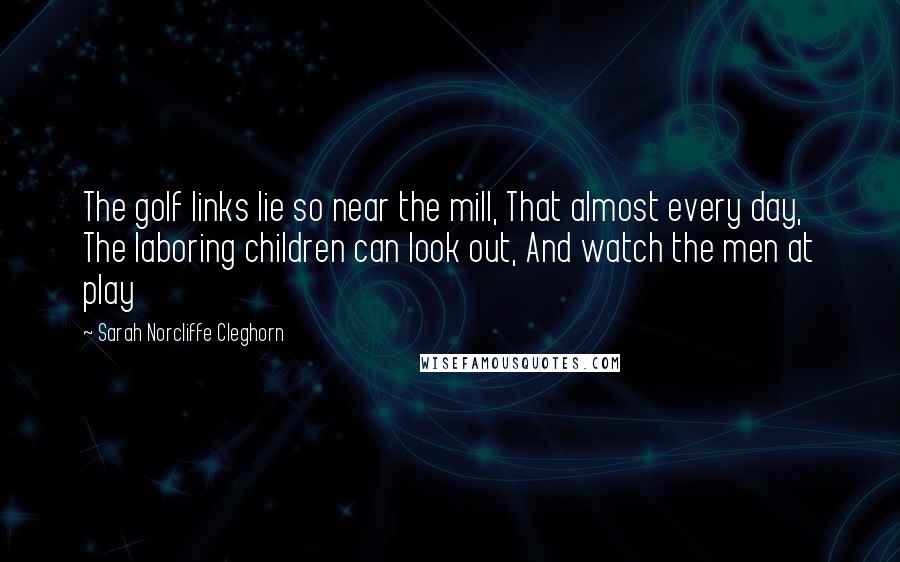 Sarah Norcliffe Cleghorn Quotes: The golf links lie so near the mill, That almost every day, The laboring children can look out, And watch the men at play