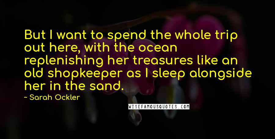 Sarah Ockler Quotes: But I want to spend the whole trip out here, with the ocean replenishing her treasures like an old shopkeeper as I sleep alongside her in the sand.