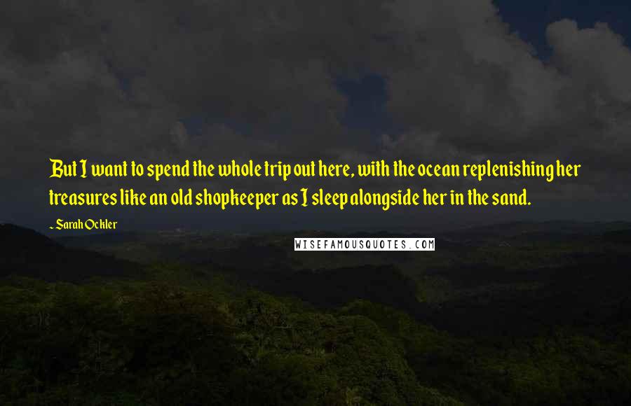 Sarah Ockler Quotes: But I want to spend the whole trip out here, with the ocean replenishing her treasures like an old shopkeeper as I sleep alongside her in the sand.