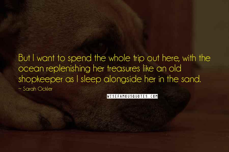 Sarah Ockler Quotes: But I want to spend the whole trip out here, with the ocean replenishing her treasures like an old shopkeeper as I sleep alongside her in the sand.