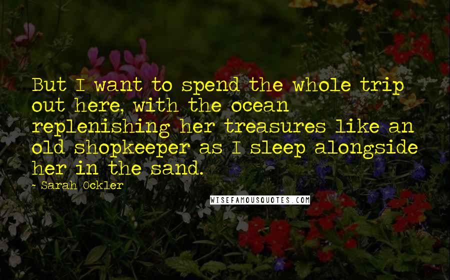 Sarah Ockler Quotes: But I want to spend the whole trip out here, with the ocean replenishing her treasures like an old shopkeeper as I sleep alongside her in the sand.