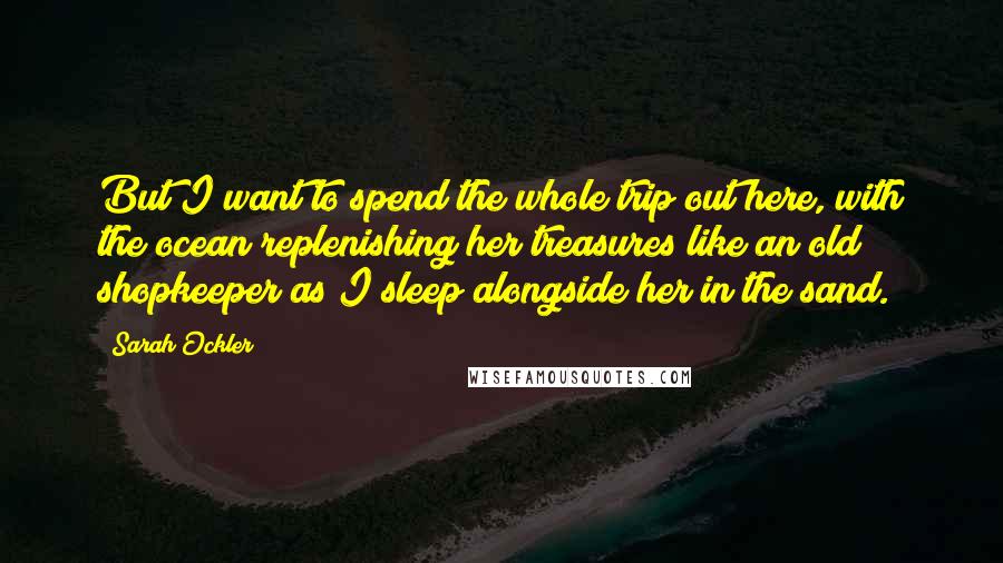 Sarah Ockler Quotes: But I want to spend the whole trip out here, with the ocean replenishing her treasures like an old shopkeeper as I sleep alongside her in the sand.