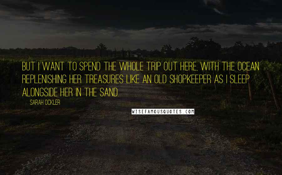 Sarah Ockler Quotes: But I want to spend the whole trip out here, with the ocean replenishing her treasures like an old shopkeeper as I sleep alongside her in the sand.