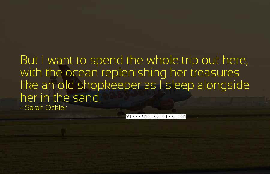 Sarah Ockler Quotes: But I want to spend the whole trip out here, with the ocean replenishing her treasures like an old shopkeeper as I sleep alongside her in the sand.