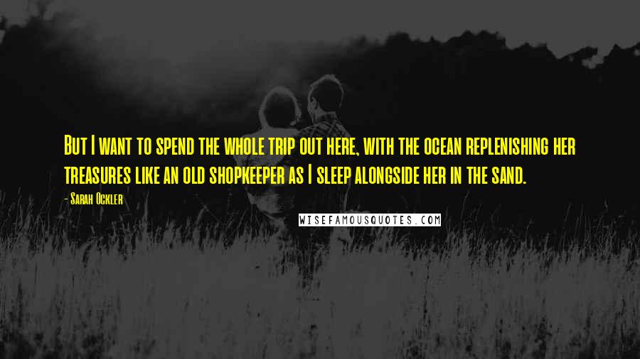 Sarah Ockler Quotes: But I want to spend the whole trip out here, with the ocean replenishing her treasures like an old shopkeeper as I sleep alongside her in the sand.