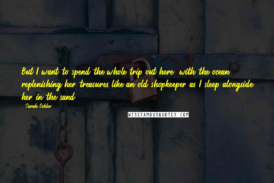 Sarah Ockler Quotes: But I want to spend the whole trip out here, with the ocean replenishing her treasures like an old shopkeeper as I sleep alongside her in the sand.