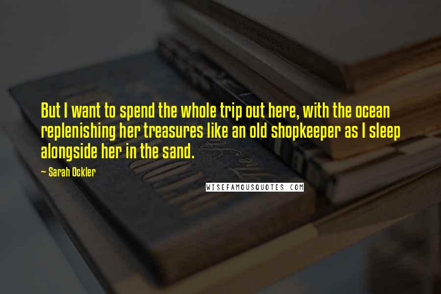 Sarah Ockler Quotes: But I want to spend the whole trip out here, with the ocean replenishing her treasures like an old shopkeeper as I sleep alongside her in the sand.