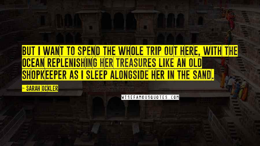 Sarah Ockler Quotes: But I want to spend the whole trip out here, with the ocean replenishing her treasures like an old shopkeeper as I sleep alongside her in the sand.