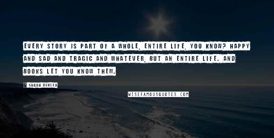 Sarah Ockler Quotes: Every story is part of a whole, entire life, you know? Happy and sad and tragic and whatever, but an entire life. And books let you know them.