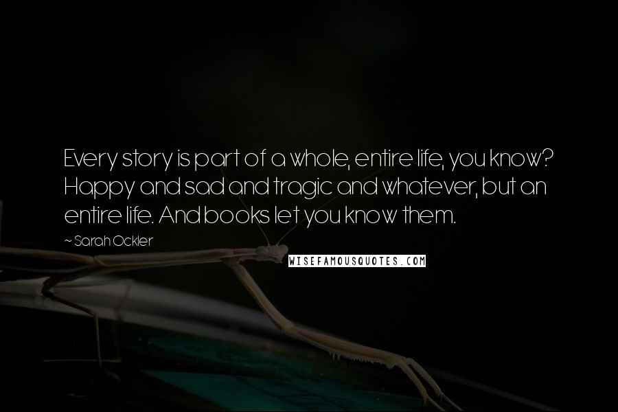 Sarah Ockler Quotes: Every story is part of a whole, entire life, you know? Happy and sad and tragic and whatever, but an entire life. And books let you know them.