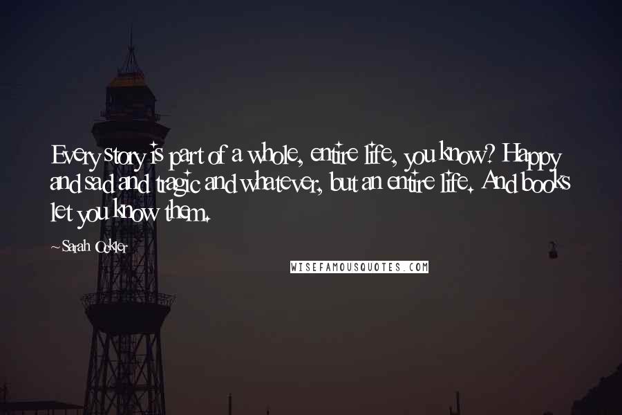Sarah Ockler Quotes: Every story is part of a whole, entire life, you know? Happy and sad and tragic and whatever, but an entire life. And books let you know them.