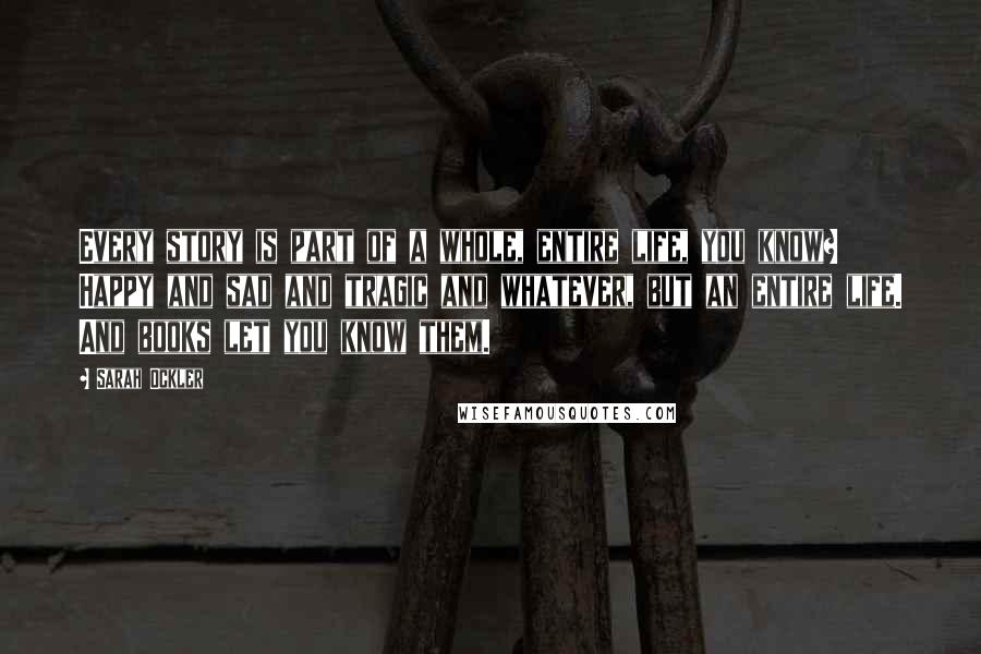 Sarah Ockler Quotes: Every story is part of a whole, entire life, you know? Happy and sad and tragic and whatever, but an entire life. And books let you know them.