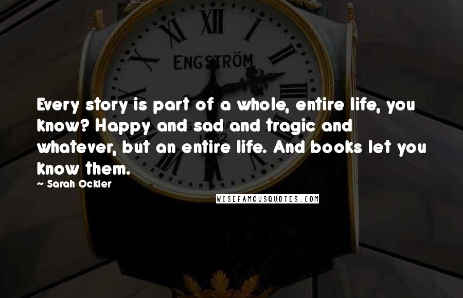 Sarah Ockler Quotes: Every story is part of a whole, entire life, you know? Happy and sad and tragic and whatever, but an entire life. And books let you know them.
