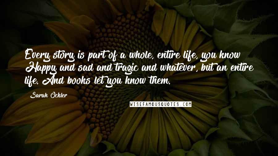 Sarah Ockler Quotes: Every story is part of a whole, entire life, you know? Happy and sad and tragic and whatever, but an entire life. And books let you know them.