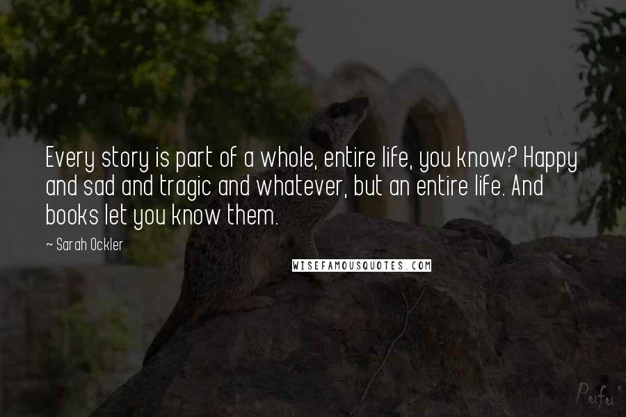 Sarah Ockler Quotes: Every story is part of a whole, entire life, you know? Happy and sad and tragic and whatever, but an entire life. And books let you know them.