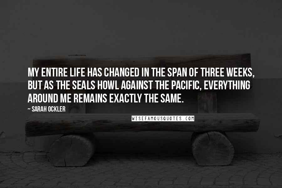 Sarah Ockler Quotes: My entire life has changed in the span of three weeks, but as the seals howl against the Pacific, everything around me remains exactly the same.