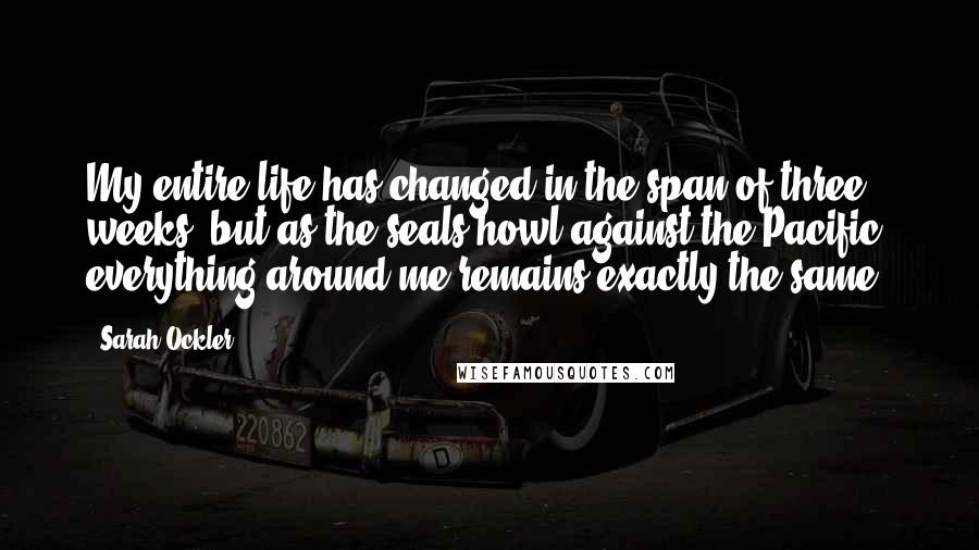 Sarah Ockler Quotes: My entire life has changed in the span of three weeks, but as the seals howl against the Pacific, everything around me remains exactly the same.