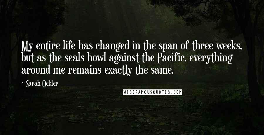 Sarah Ockler Quotes: My entire life has changed in the span of three weeks, but as the seals howl against the Pacific, everything around me remains exactly the same.