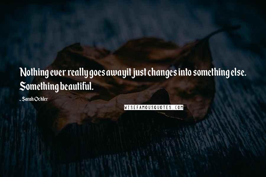 Sarah Ockler Quotes: Nothing ever really goes awayit just changes into something else. Something beautiful.