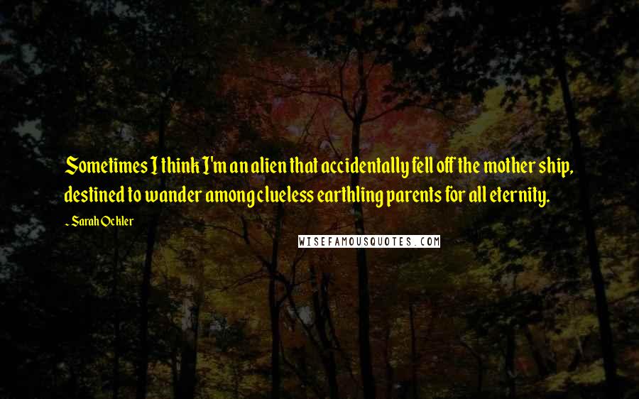 Sarah Ockler Quotes: Sometimes I think I'm an alien that accidentally fell off the mother ship, destined to wander among clueless earthling parents for all eternity.