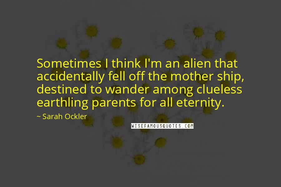 Sarah Ockler Quotes: Sometimes I think I'm an alien that accidentally fell off the mother ship, destined to wander among clueless earthling parents for all eternity.