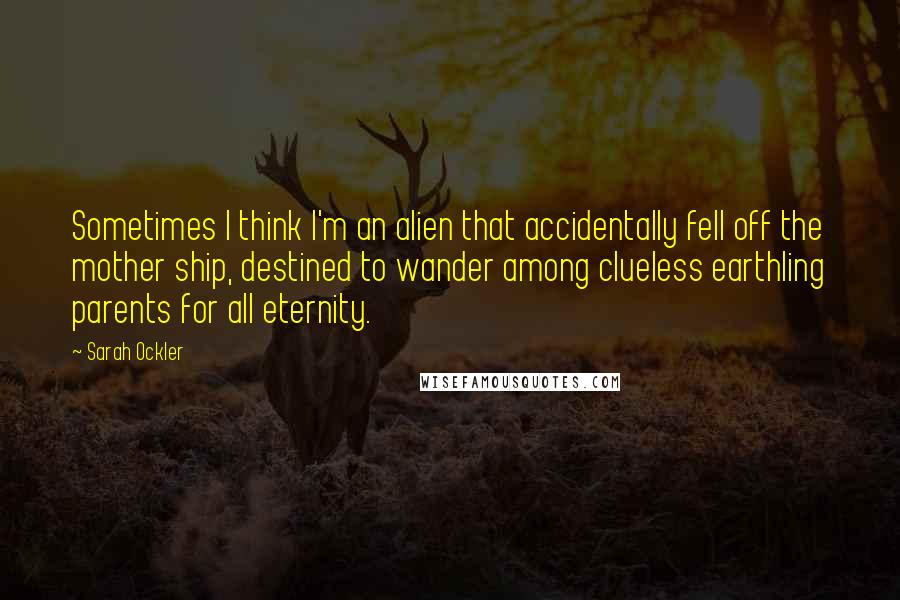 Sarah Ockler Quotes: Sometimes I think I'm an alien that accidentally fell off the mother ship, destined to wander among clueless earthling parents for all eternity.