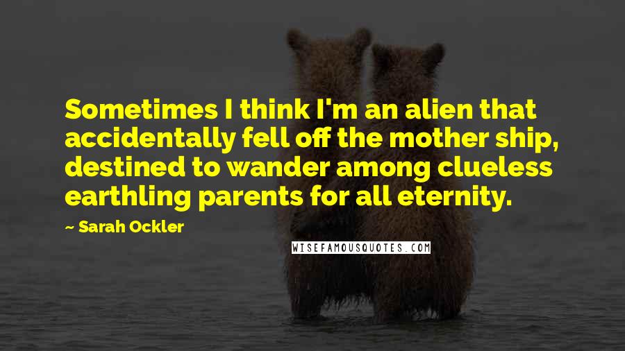 Sarah Ockler Quotes: Sometimes I think I'm an alien that accidentally fell off the mother ship, destined to wander among clueless earthling parents for all eternity.