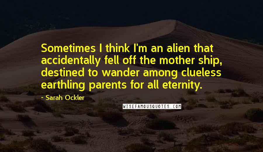 Sarah Ockler Quotes: Sometimes I think I'm an alien that accidentally fell off the mother ship, destined to wander among clueless earthling parents for all eternity.