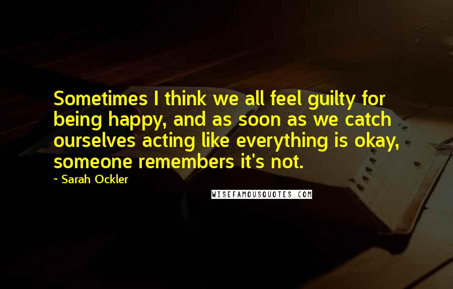 Sarah Ockler Quotes: Sometimes I think we all feel guilty for being happy, and as soon as we catch ourselves acting like everything is okay, someone remembers it's not.