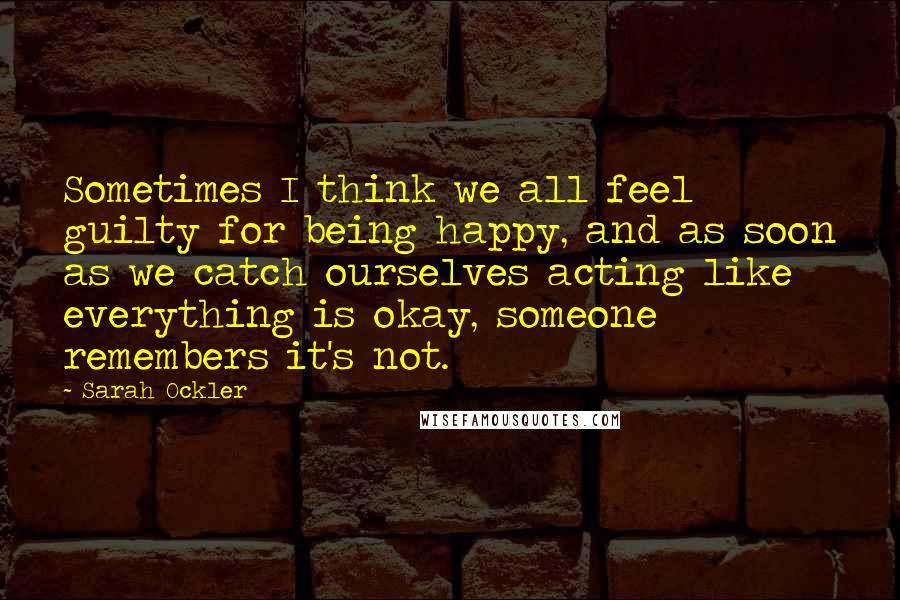 Sarah Ockler Quotes: Sometimes I think we all feel guilty for being happy, and as soon as we catch ourselves acting like everything is okay, someone remembers it's not.