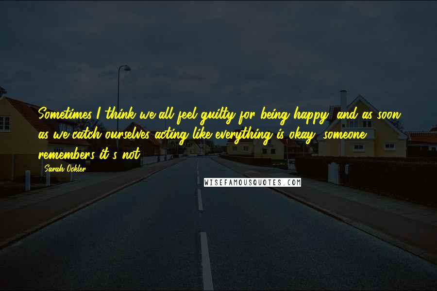 Sarah Ockler Quotes: Sometimes I think we all feel guilty for being happy, and as soon as we catch ourselves acting like everything is okay, someone remembers it's not.