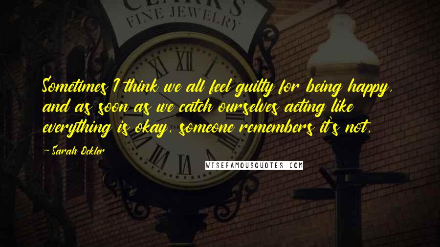 Sarah Ockler Quotes: Sometimes I think we all feel guilty for being happy, and as soon as we catch ourselves acting like everything is okay, someone remembers it's not.