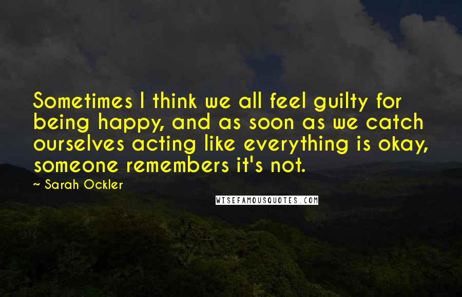 Sarah Ockler Quotes: Sometimes I think we all feel guilty for being happy, and as soon as we catch ourselves acting like everything is okay, someone remembers it's not.