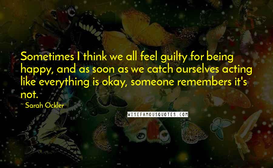 Sarah Ockler Quotes: Sometimes I think we all feel guilty for being happy, and as soon as we catch ourselves acting like everything is okay, someone remembers it's not.