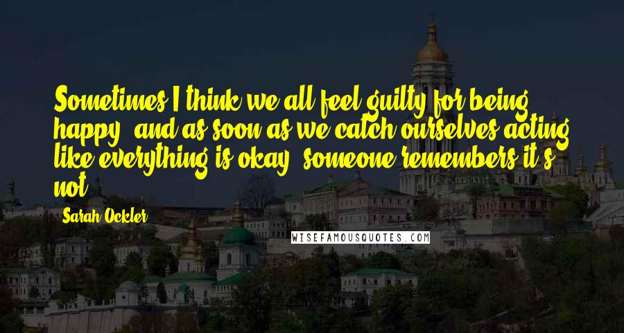 Sarah Ockler Quotes: Sometimes I think we all feel guilty for being happy, and as soon as we catch ourselves acting like everything is okay, someone remembers it's not.