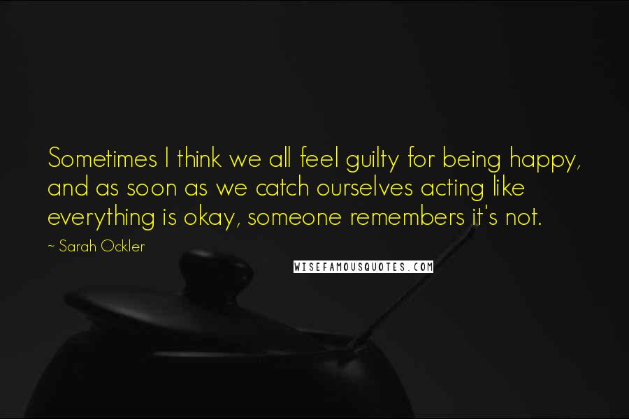 Sarah Ockler Quotes: Sometimes I think we all feel guilty for being happy, and as soon as we catch ourselves acting like everything is okay, someone remembers it's not.