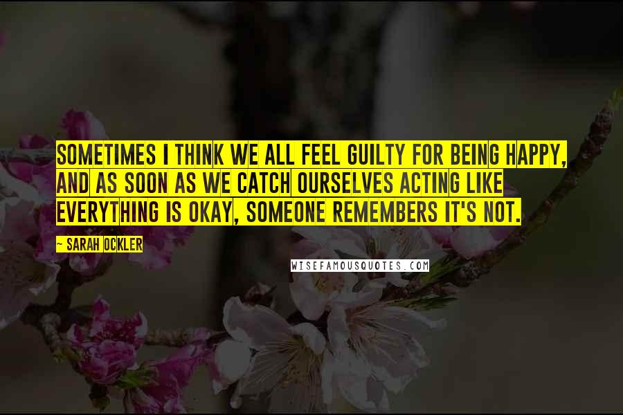 Sarah Ockler Quotes: Sometimes I think we all feel guilty for being happy, and as soon as we catch ourselves acting like everything is okay, someone remembers it's not.