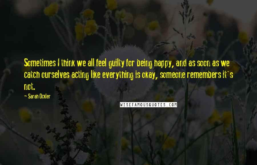 Sarah Ockler Quotes: Sometimes I think we all feel guilty for being happy, and as soon as we catch ourselves acting like everything is okay, someone remembers it's not.