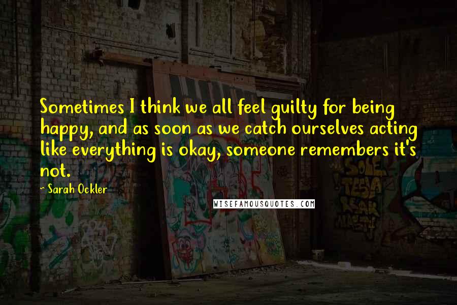 Sarah Ockler Quotes: Sometimes I think we all feel guilty for being happy, and as soon as we catch ourselves acting like everything is okay, someone remembers it's not.