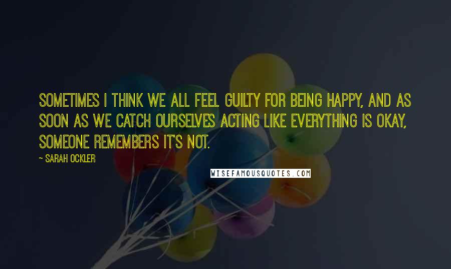 Sarah Ockler Quotes: Sometimes I think we all feel guilty for being happy, and as soon as we catch ourselves acting like everything is okay, someone remembers it's not.