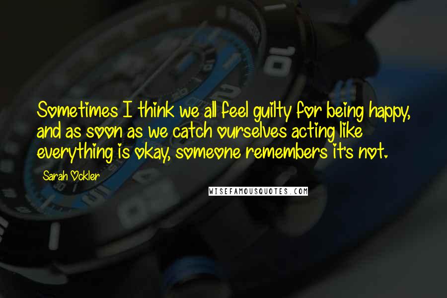 Sarah Ockler Quotes: Sometimes I think we all feel guilty for being happy, and as soon as we catch ourselves acting like everything is okay, someone remembers it's not.