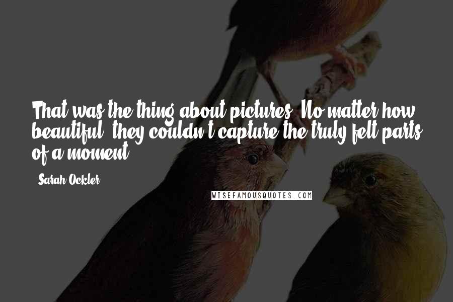 Sarah Ockler Quotes: That was the thing about pictures. No matter how beautiful, they couldn't capture the truly felt parts of a moment.