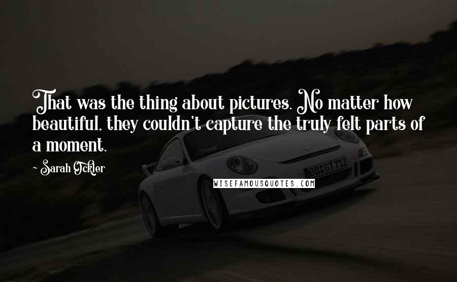 Sarah Ockler Quotes: That was the thing about pictures. No matter how beautiful, they couldn't capture the truly felt parts of a moment.