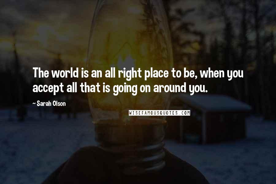 Sarah Olson Quotes: The world is an all right place to be, when you accept all that is going on around you.